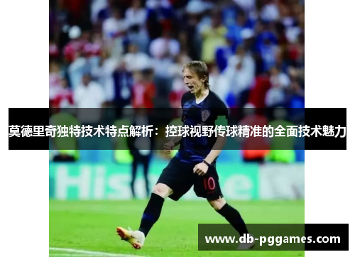 莫德里奇独特技术特点解析：控球视野传球精准的全面技术魅力