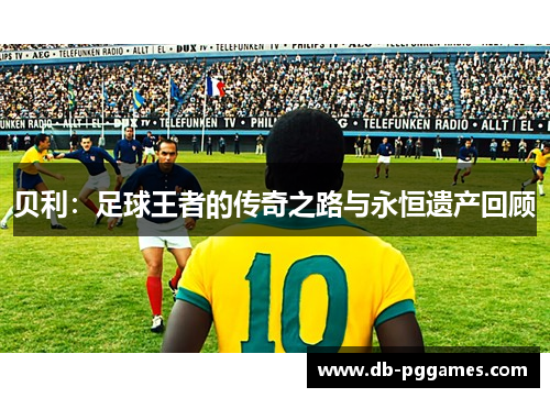 贝利：足球王者的传奇之路与永恒遗产回顾