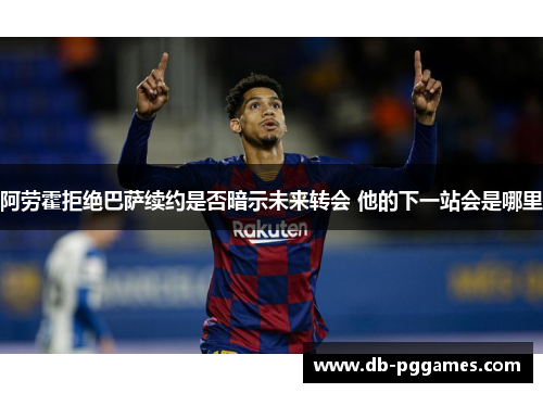 阿劳霍拒绝巴萨续约是否暗示未来转会 他的下一站会是哪里