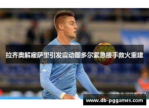 拉齐奥解雇萨里引发震动图多尔紧急接手救火重建