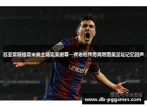 苏亚雷斯格雷米奥主场完美谢幕一夜老枪传奇再燃南美足坛记忆回声 苏亚雷斯格雷米奥主场完美谢幕一夜老枪传奇再燃南美足坛记忆回声