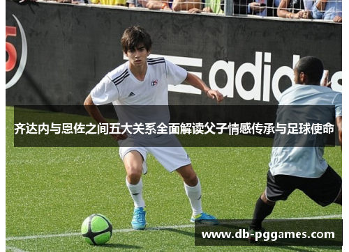 齐达内与恩佐之间五大关系全面解读父子情感传承与足球使命