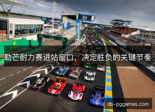 勒芒耐力赛进站窗口，决定胜负的关键节奏